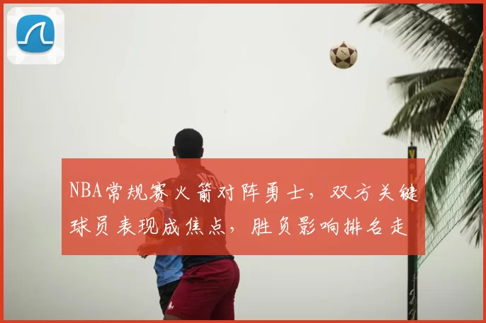 NBA常规赛火箭对阵勇士，双方关键球员表现成焦点，胜负影响排名走势
