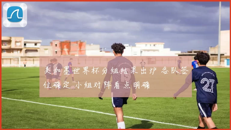 美加墨世界杯分组结果出炉 各队签位确定 小组对阵看点明确