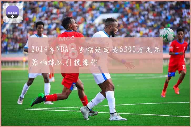 2014年NBA工资帽设定为6300万美元影响球队引援操作