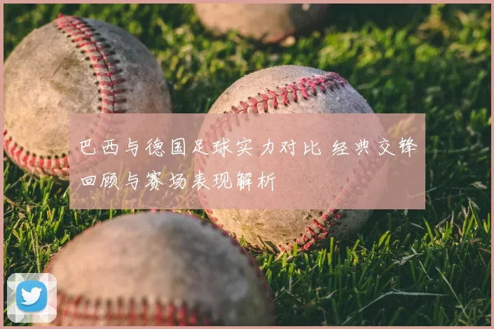 巴西与德国足球实力对比 经典交锋回顾与赛场表现解析