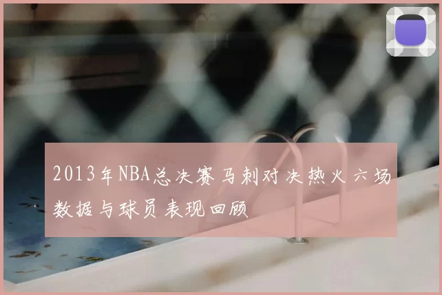 2013年NBA总决赛马刺对决热火六场数据与球员表现回顾