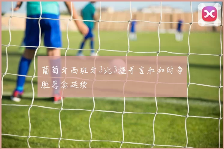 葡萄牙西班牙3比3握手言和加时争胜悬念延续