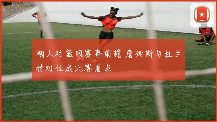 湖人对篮网赛事前瞻 詹姆斯与杜兰特对位成比赛看点