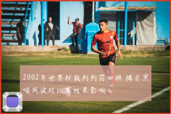 2002年世界杯裁判判罚回顾 揭示黑哨风波对比赛结果影响