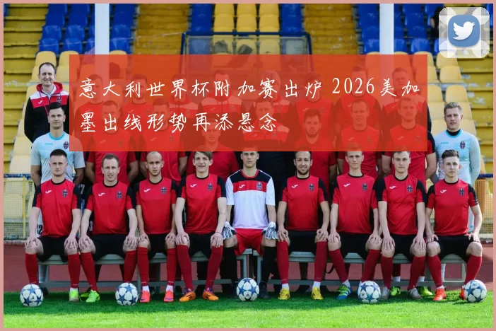 意大利世界杯附加赛出炉 2026美加墨出线形势再添悬念
