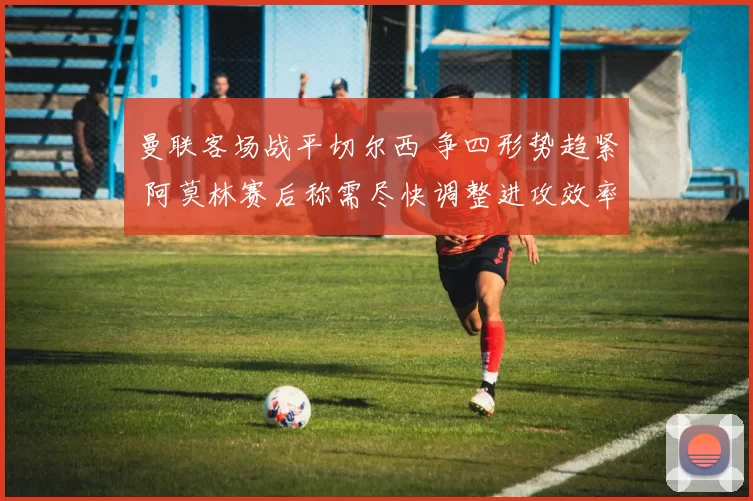曼联客场战平切尔西 争四形势趋紧 阿莫林赛后称需尽快调整进攻效率
