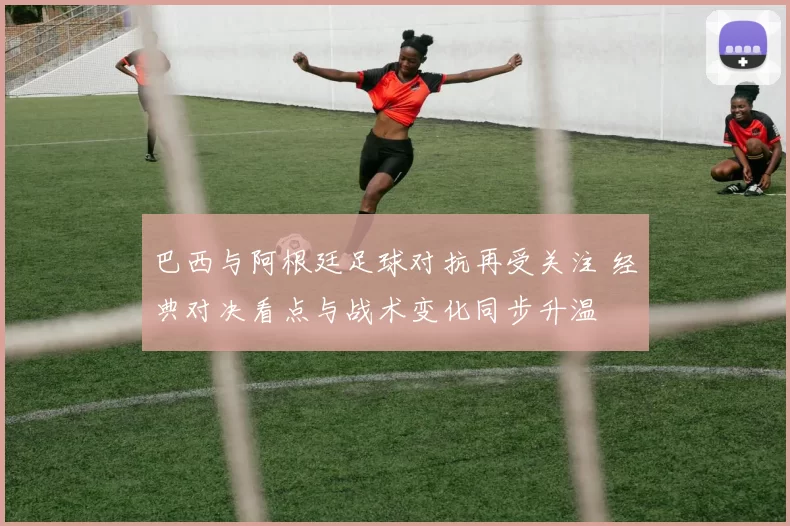 巴西与阿根廷足球对抗再受关注 经典对决看点与战术变化同步升温
