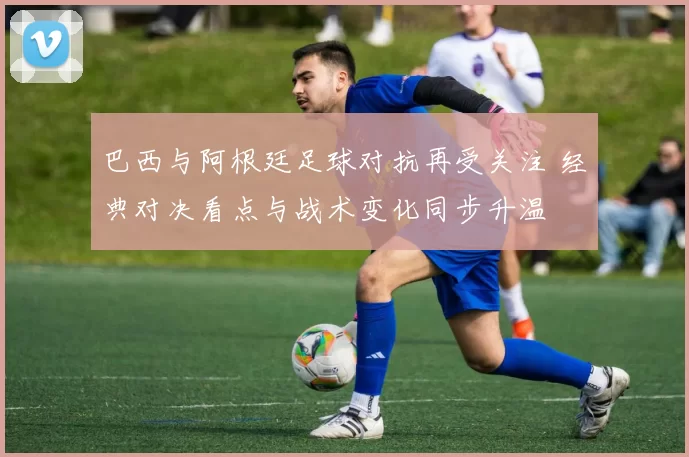 巴西与阿根廷足球对抗再受关注 经典对决看点与战术变化同步升温