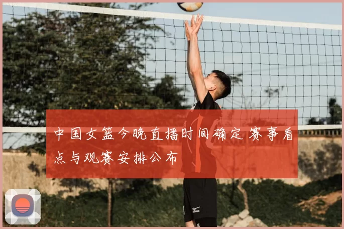 中国女篮今晚直播时间确定 赛事看点与观赛安排公布