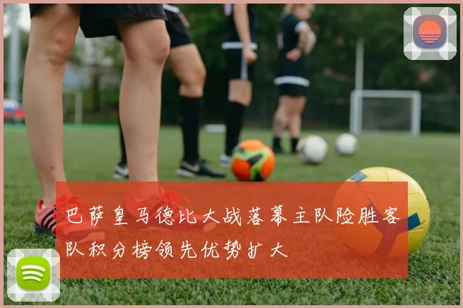 巴萨皇马德比大战落幕主队险胜客队积分榜领先优势扩大
