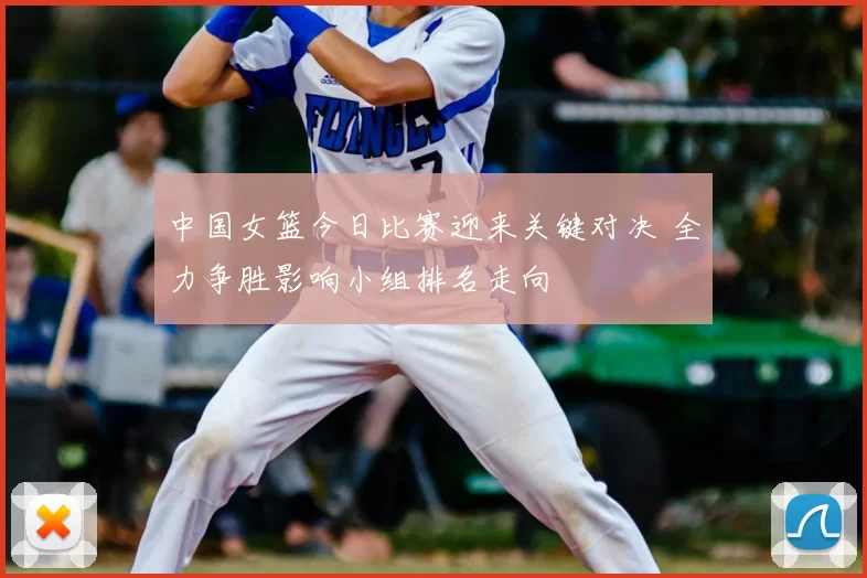 中国女篮今日比赛迎来关键对决 全力争胜影响小组排名走向