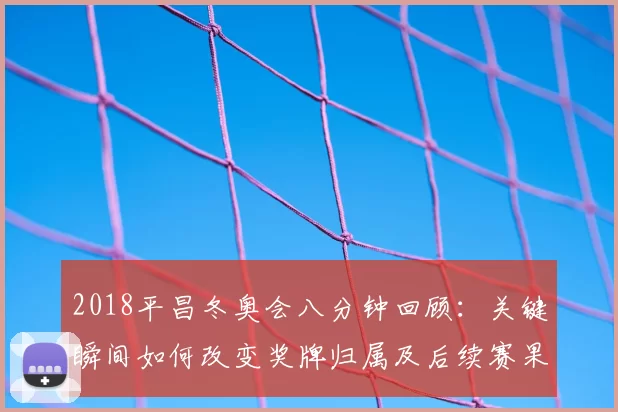 2018平昌冬奥会八分钟回顾：关键瞬间如何改变奖牌归属及后续赛果