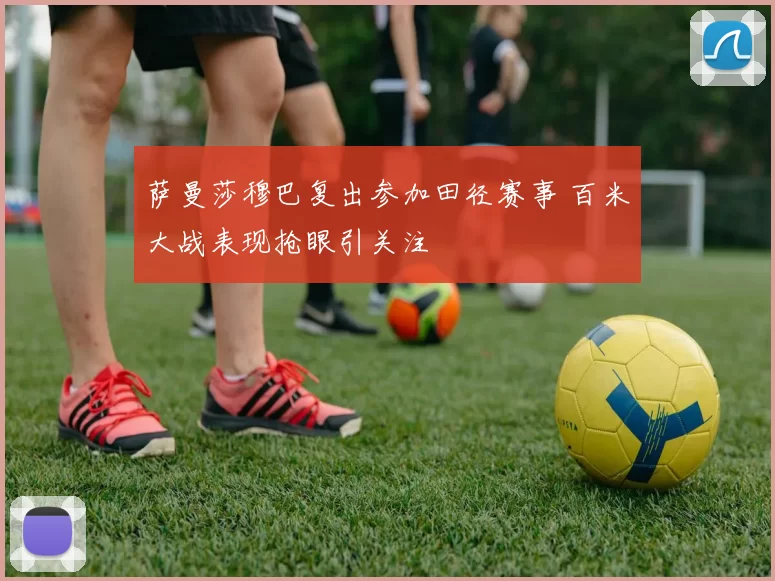 萨曼莎穆巴复出参加田径赛事 百米大战表现抢眼引关注