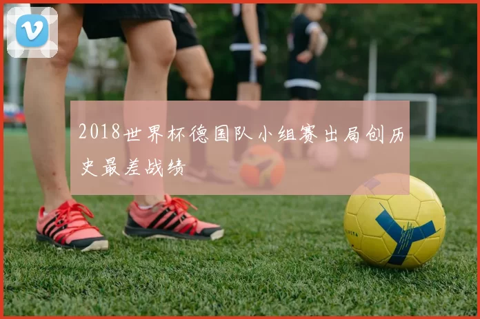 2018世界杯德国队小组赛出局创历史最差战绩