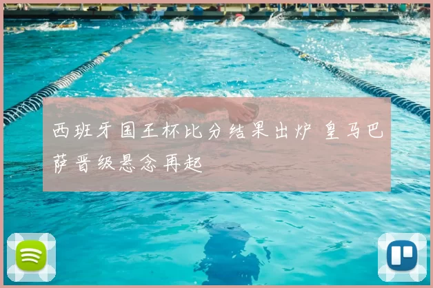 西班牙国王杯比分结果出炉 皇马巴萨晋级悬念再起