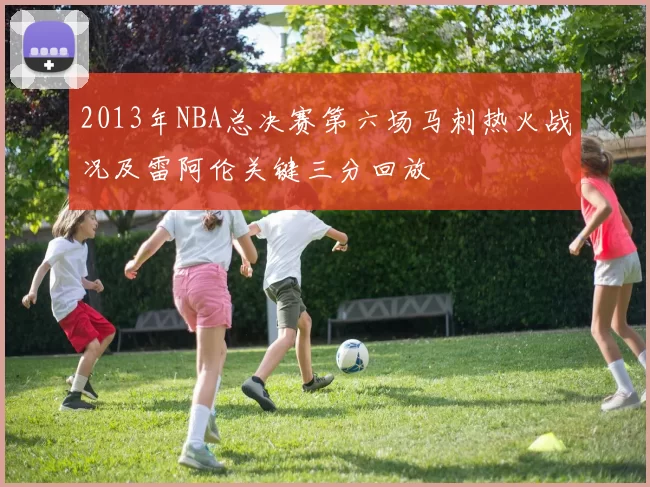 2013年NBA总决赛第六场马刺热火战况及雷阿伦关键三分回放