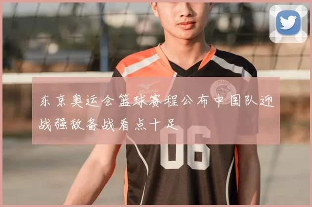 东京奥运会篮球赛程公布中国队迎战强敌备战看点十足