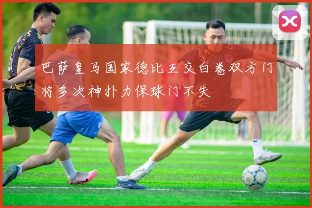 巴萨皇马国家德比互交白卷双方门将多次神扑力保球门不失