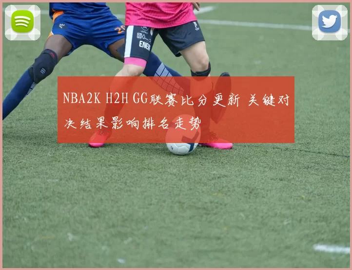 NBA2K H2H GG联赛比分更新 关键对决结果影响排名走势