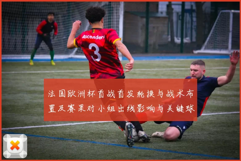法国欧洲杯首战首发轮换与战术布置及赛果对小组出线影响与关键球员看点