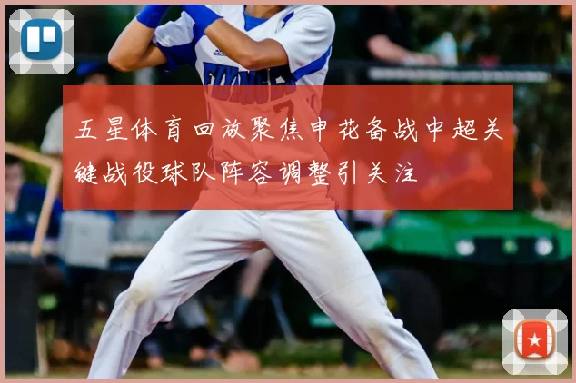 五星体育回放聚焦申花备战中超关键战役球队阵容调整引关注