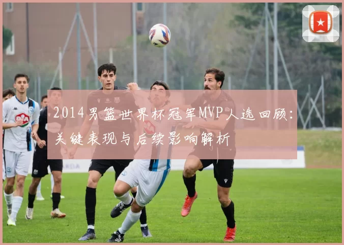 2014男篮世界杯冠军MVP人选回顾:关键表现与后续影响解析