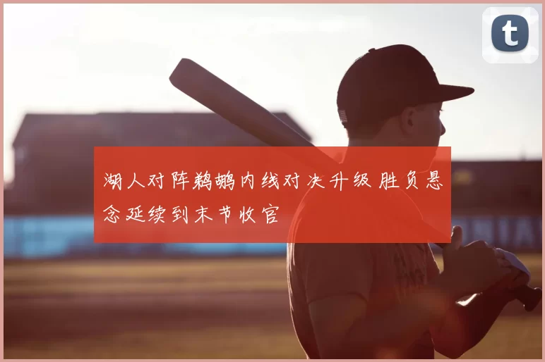 湖人对阵鹈鹕内线对决升级 胜负悬念延续到末节收官