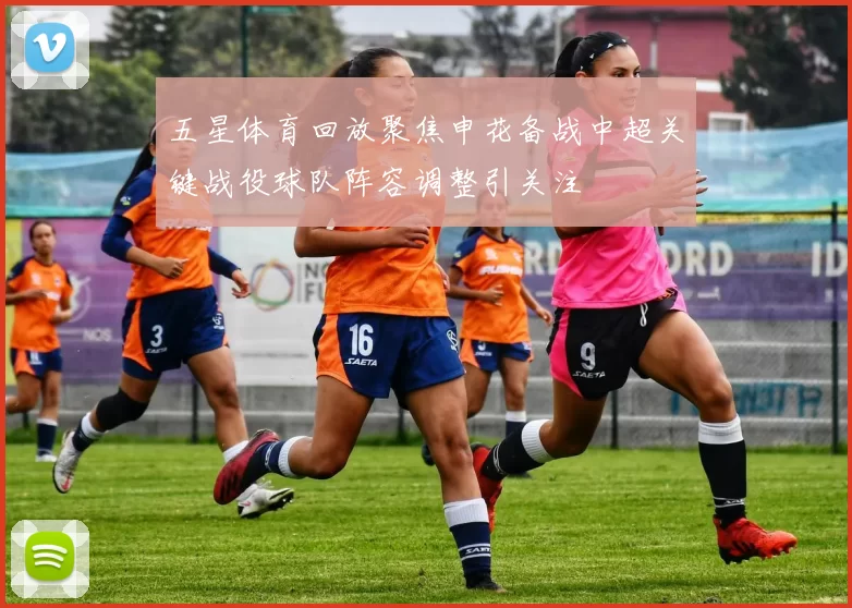 五星体育回放聚焦申花备战中超关键战役球队阵容调整引关注