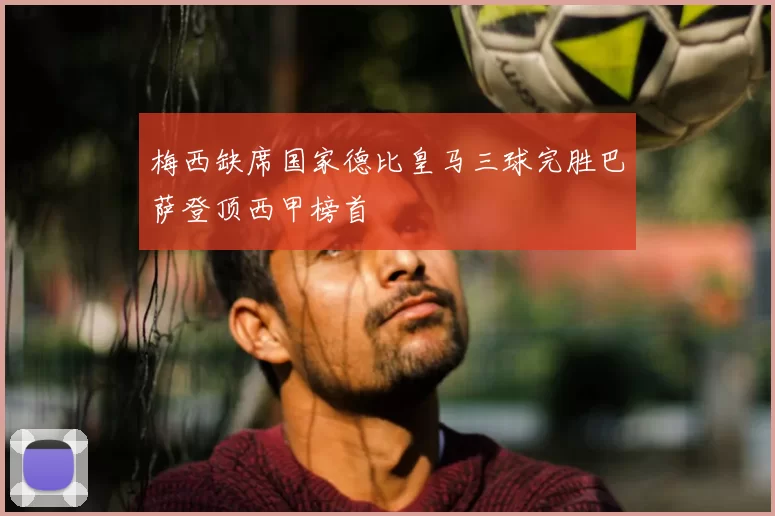 梅西缺席国家德比皇马三球完胜巴萨登顶西甲榜首