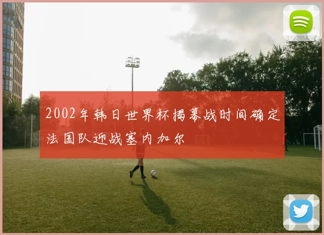 2002年韩日世界杯揭幕战时间确定法国队迎战塞内加尔