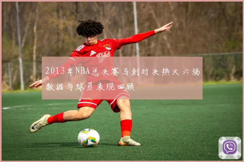 2013年NBA总决赛马刺对决热火六场数据与球员表现回顾
