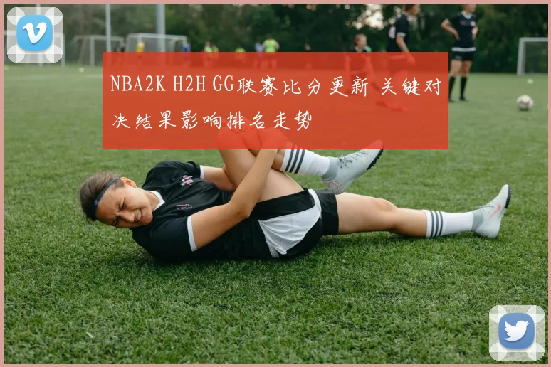 NBA2K H2H GG联赛比分更新 关键对决结果影响排名走势