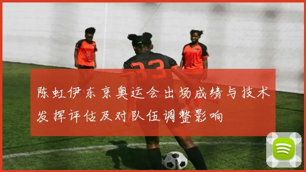 陈虹伊东京奥运会出场成绩与技术发挥评估及对队伍调整影响