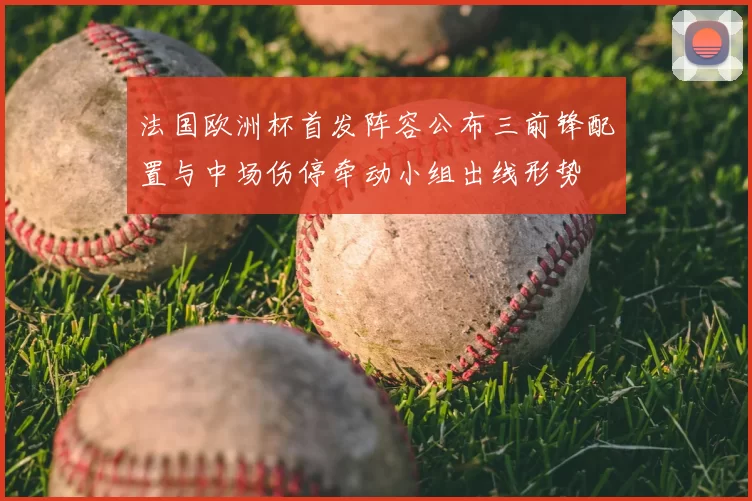 法国欧洲杯首发阵容公布三前锋配置与中场伤停牵动小组出线形势