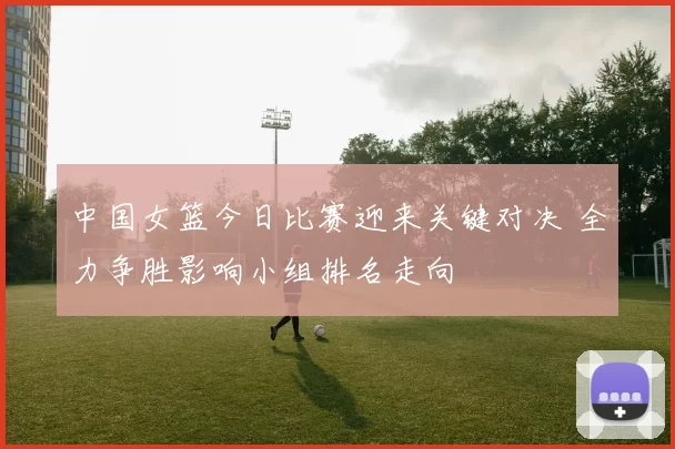 中国女篮今日比赛迎来关键对决 全力争胜影响小组排名走向