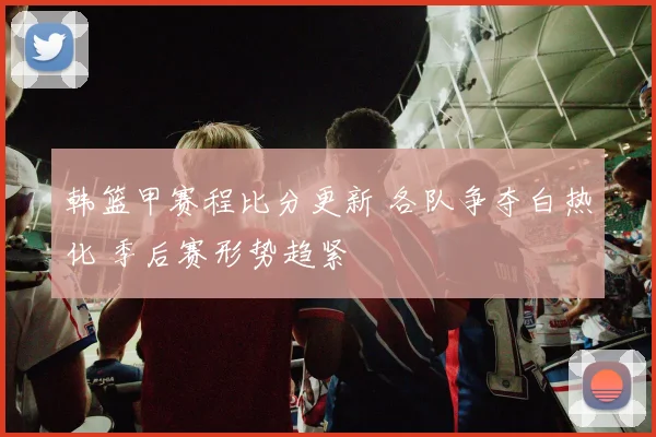 韩篮甲赛程比分更新 各队争夺白热化 季后赛形势趋紧