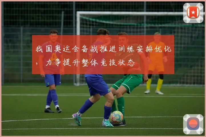 我国奥运会备战推进训练安排优化，力争提升整体竞技状态