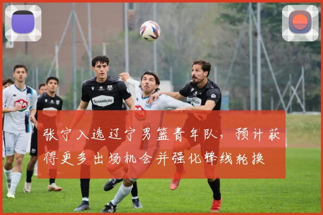 张宁入选辽宁男篮青年队，预计获得更多出场机会并强化锋线轮换