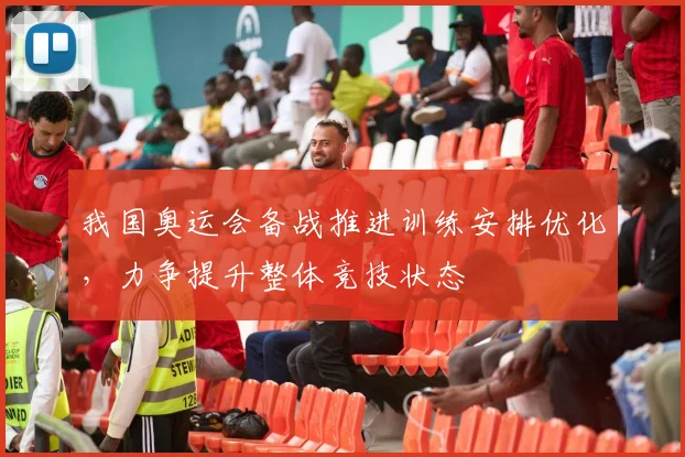 我国奥运会备战推进训练安排优化,力争提升整体竞技状态