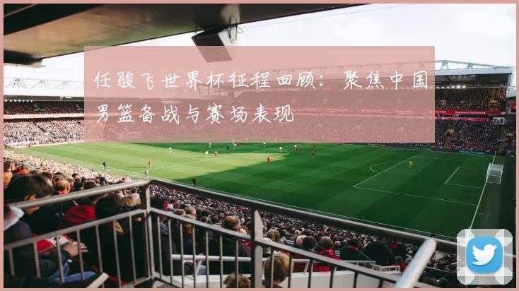 任骏飞世界杯征程回顾：聚焦中国男篮备战与赛场表现