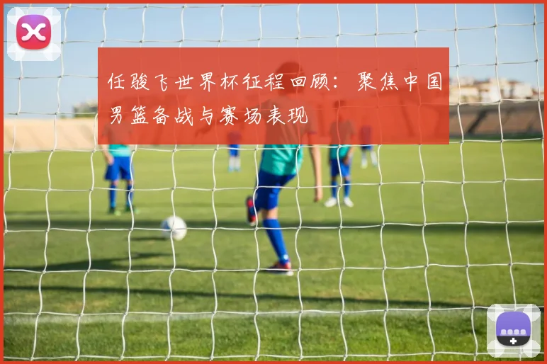 任骏飞世界杯征程回顾:聚焦中国男篮备战与赛场表现