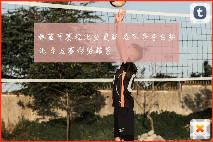 韩篮甲赛程比分更新 各队争夺白热化 季后赛形势趋紧