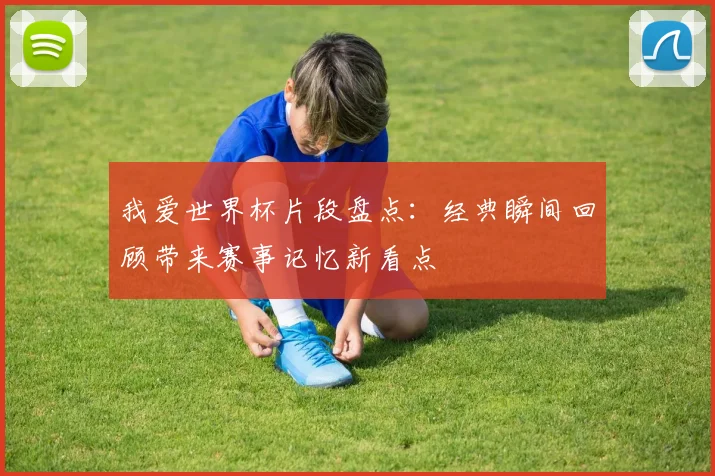我爱世界杯片段盘点:经典瞬间回顾带来赛事记忆新看点
